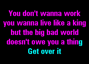 You don't wanna work
you wanna live like a king
but the big bad world
doesn't owe you a thing
Get over it