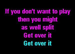 If you don't want to play
then you might

as well split
Get over it
Get over it