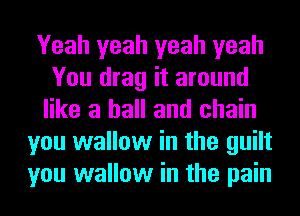 Yeah yeah yeah yeah
You drag it around
like a hall and chain
you wallow in the guilt
you wallow in the pain