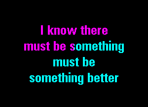 I know there
must be something

must be
something better