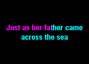 Just as her father came

across the sea
