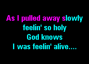 As I pulled away slowly
feelin' so holy

God knows
I was feelin' alive....