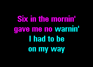 Six in the mornin'
gave me no warnin'

I had to he
on my way