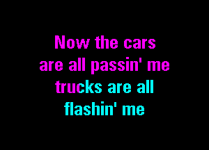 Now the cars
are all passin' me

trucks are all
flashin' me