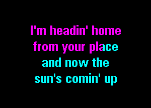 I'm headin' home
from your place

and now the
sun's comin' up