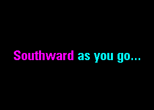 Southward as you go...