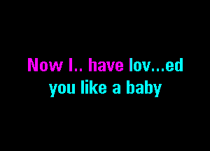 Now l.. have lov...ed

you like a baby