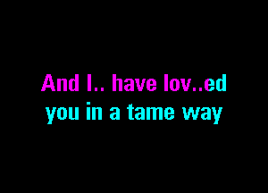 And l.. have lov..ed

you in a tame way