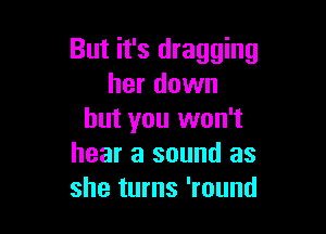 But it's dragging
her down

but you won't
hear a sound as
she turns 'round