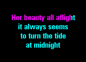 Her beauty all aflight
it always seems

to turn the tide
at midnight