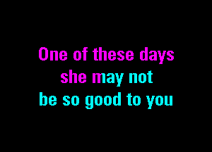 One of these days

she may not
he so good to you