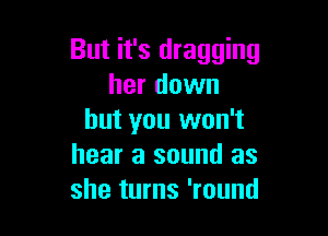 But it's dragging
her down

but you won't
hear a sound as
she turns 'round