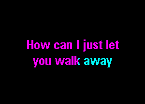 How can I iust let

you walk away