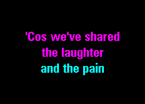 'Cos we've shared

the laughter
and the pain