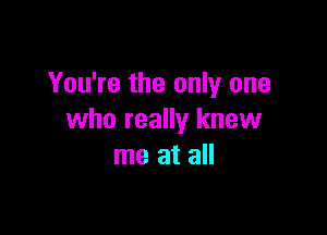 You're the only one

who really knew
me at all