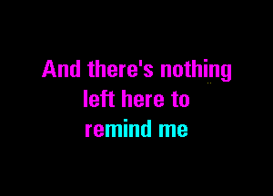 And there's nothing

left here to
remind me