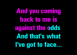 And you coming
back to me is

against the odds
And that's what
I've got to face...