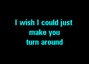 I wish I could just

make you
turn around