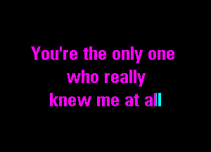 You're the only one

who really
knew me at all