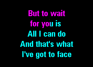 But to wait
for you is

All I can do
And that's what
I've got to face