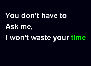 You don't have to
Ask me,

I won't waste your time