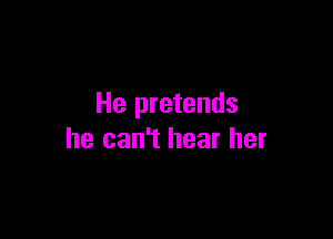 He pretends

he can't hear her