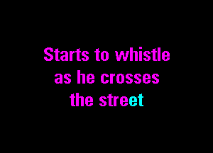 Starts to whistle

as he crosses
the street
