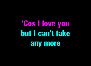 'Cos I love you

but I can't take
any more