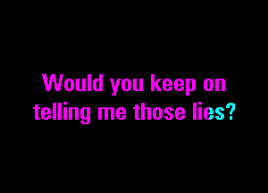 Would you keep on

telling me those lies?