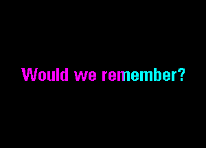 Would we remember?