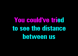 You could've tried

to see the distance
between us