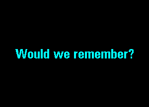 Would we remember?