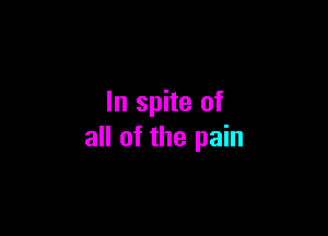 In spite of

all of the pain