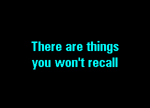 There are things

you won't recall