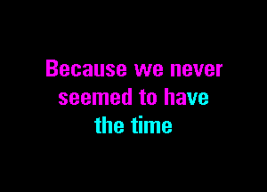 Because we never

seemed to have
the time