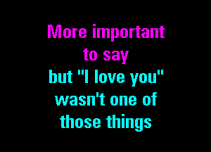 More important
to say

but I love you
wasn't one of
those things