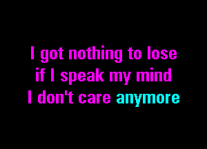 I got nothing to lose

if I speak my mind
I don't care anymore