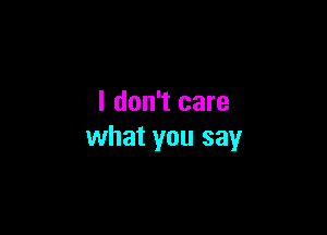 I don't care

what you say