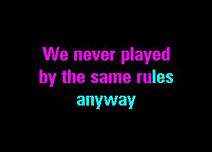 We never played

by the same rules
anyway