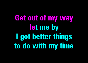 Get out of my way
let me by

I got better things
to do with my time