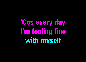 'Cos every day

I'm feeling fine
with myself
