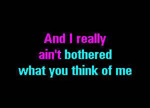 And I really

ain't bothered
what you think of me