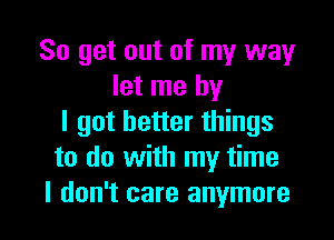 So get out of my way
let me by

I got better things
to do with my time
I don't care anymore