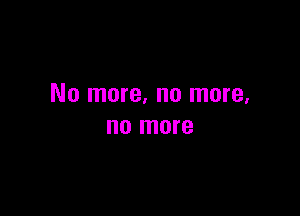 No more, no more,

no more