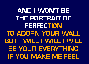 AND I WON'T BE

THE PORTRAIT OF
PERFECTION

T0 ADORN YOUR WALL
BUT I INILL I INILL I INILL
BE YOUR EVERYTHING
IF YOU MAKE ME FEEL