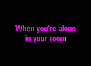 When you're alone

in your room