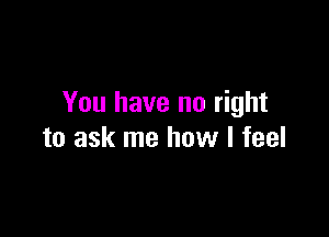 You have no right

to ask me how I feel