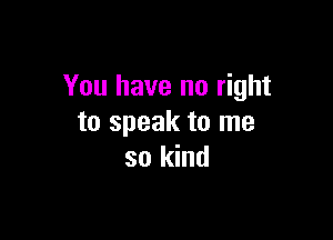 You have no right

to speak to me
so kind