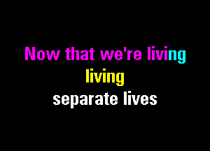 Now that we're living

living
separate lives