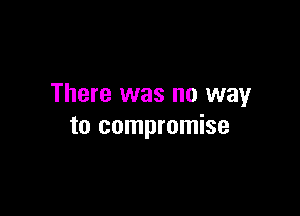 There was no way

to compromise